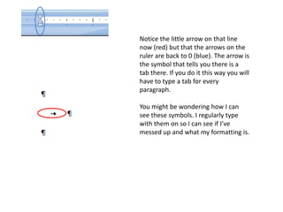 The middle line (the backwards P-looking symbol is a paragraph marker) has been indented by half an inch. I did this by clicking on and dragging the top arrow that points downward.This way of indenting will transfer to any paragraph you create off of this one by hitting enter. Another way to indent is by the tab key on the keyboard but I prefer this way.