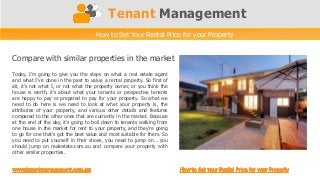 Tenant Management
                                     How to Set Your Rental Price for your Property


Compare with similar properties in the market
Today, I’m going to give you the steps on what a real estate agent
and what I’ve done in the past to value a rental property. So first of
all, it’s not what I, or not what the property owner, or you think the
house is worth, it’s about what your tenants or prospective tenants
are happy to pay or prepared to pay for your property. So what we
need to do here is we need to look at what your property is, the
attributes of your property, and various other details and features
compared to the other ones that are currently in the market. Because
at the end of the day, it’s going to boil down to tenants walking from
one house in the market for rent to your property, and they’re going
to go for one that’s got the best value and most suitable for them. So
you need to put yourself in their shoes, you need to jump on… you
should jump on realestate.com.au and compare your property with
other similar properties.
 