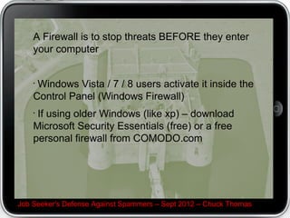 A Firewall is to stop threats BEFORE they enter
    your computer


    •
     Windows Vista / 7 / 8 users activate it inside the
    Control Panel (Windows Firewall)
    •
     If using older Windows (like xp) – download
    Microsoft Security Essentials (free) or a free
    personal firewall from COMODO.com




Job Seeker's Defense Against Spammers – Sept 2012 – Chuck Thomas
 