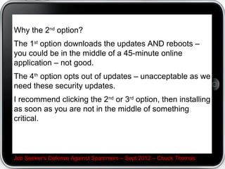 Why the 2nd option?
The 1st option downloads the updates AND reboots –
you could be in the middle of a 45-minute online
application – not good.
The 4th option opts out of updates – unacceptable as we
need these security updates.
I recommend clicking the 2nd or 3rd option, then installing
as soon as you are not in the middle of something
critical.



Job Seeker's Defense Against Spammers – Sept 2012 – Chuck Thomas
 
