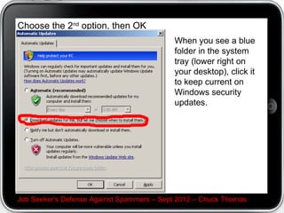 Choose the 2nd option, then OK
                                           When you see a blue
                                           folder in the system
                                           tray (lower right on
                                           your desktop), click it
                                           to keep current on
                                           Windows security
                                           updates.




Job Seeker's Defense Against Spammers – Sept 2012 – Chuck Thomas
 