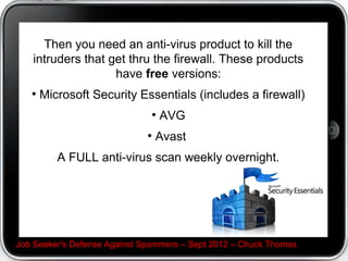 Then you need an anti-virus product to kill the
   intruders that get thru the firewall. These products
                   have free versions:
   ●
       Microsoft Security Essentials (includes a firewall)
                              ●
                                  AVG
                             ●
                                 Avast
          A FULL anti-virus scan weekly overnight.




Job Seeker's Defense Against Spammers – Sept 2012 – Chuck Thomas
 