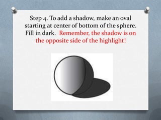 Step 4. To add a shadow, make an oval
starting at center of bottom of the sphere.
Fill in dark. Remember, the shadow is on
     the opposite side of the highlight!
 