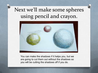 Next we'll make some spheres
  using pencil and crayon.




  You can make the shadows if it helps you, but we
  are going to cut them out without the shadows so
  you will be cutting the shadows off if you do.
 