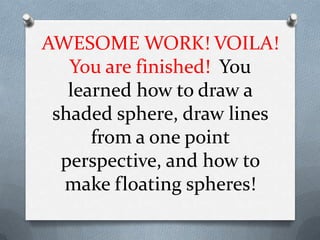 AWESOME WORK! VOILA!
   You are finished! You
   learned how to draw a
 shaded sphere, draw lines
      from a one point
  perspective, and how to
  make floating spheres!
 