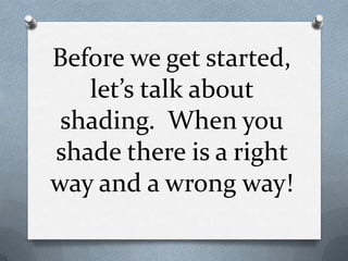 Before we get started,
   let’s talk about
 shading. When you
shade there is a right
way and a wrong way!
 