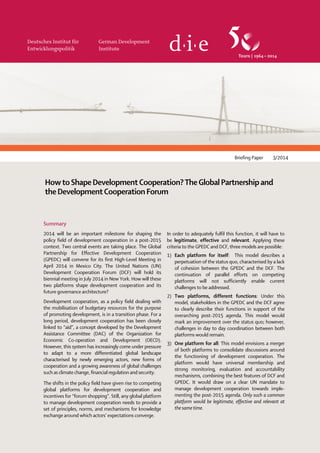 Briefing Paper 3/2014
HowtoShapeDevelopmentCooperation?TheGlobalPartnershipand
theDevelopmentCooperationForum
Summary
2014 will be an important milestone for shaping the
policy field of development cooperation in a post-2015
context. Two central events are taking place. The Global
Partnership for Effective Development Cooperation
(GPEDC) will convene for its first High-Level Meeting in
April 2014 in Mexico City. The United Nations (UN)
Development Cooperation Forum (DCF) will hold its
biennial meeting in July 2014 in New York. How will these
two platforms shape development cooperation and its
future governance architecture?
Development cooperation, as a policy field dealing with
the mobilisation of budgetary resources for the purpose
of promoting development, is in a transition phase. For a
long period, development cooperation has been closely
linked to “aid”, a concept developed by the Development
Assistance Committee (DAC) of the Organization for
Economic Co-operation and Development (OECD).
However, this system has increasingly come under pressure
to adapt to a more differentiated global landscape
characterised by newly emerging actors, new forms of
cooperation and a growing awareness of global challenges
such as climate change, financial regulation and security.
The shifts in the policy field have given rise to competing
global platforms for development cooperation and
incentives for “forum shopping”. Still, any global platform
to manage development cooperation needs to provide a
set of principles, norms, and mechanisms for knowledge
exchange around which actors’ expectations converge.
In order to adequately fulfil this function, it will have to
be legitimate, effective and relevant. Applying these
criteria to the GPEDC and DCF, three models are possible:
1) Each platform for itself: This model describes a
perpetuation of the status quo, characterised by a lack
of cohesion between the GPEDC and the DCF. The
continuation of parallel efforts on competing
platforms will not sufficiently enable current
challenges to be addressed.
2) Two platforms, different functions: Under this
model, stakeholders in the GPEDC and the DCF agree
to clearly describe their functions in support of the
overarching post-2015 agenda. This model would
mark an improvement over the status quo; however,
challenges in day to day coordination between both
platforms would remain.
3) One platform for all: This model envisions a merger
of both platforms to consolidate discussions around
the functioning of development cooperation. The
platform would have universal membership and
strong monitoring, evaluation and accountability
mechanisms, combining the best features of DCF and
GPEDC. It would draw on a clear UN mandate to
manage development cooperation towards imple-
menting the post-2015 agenda. Only such a common
platform would be legitimate, effective and relevant at
the same time.
 