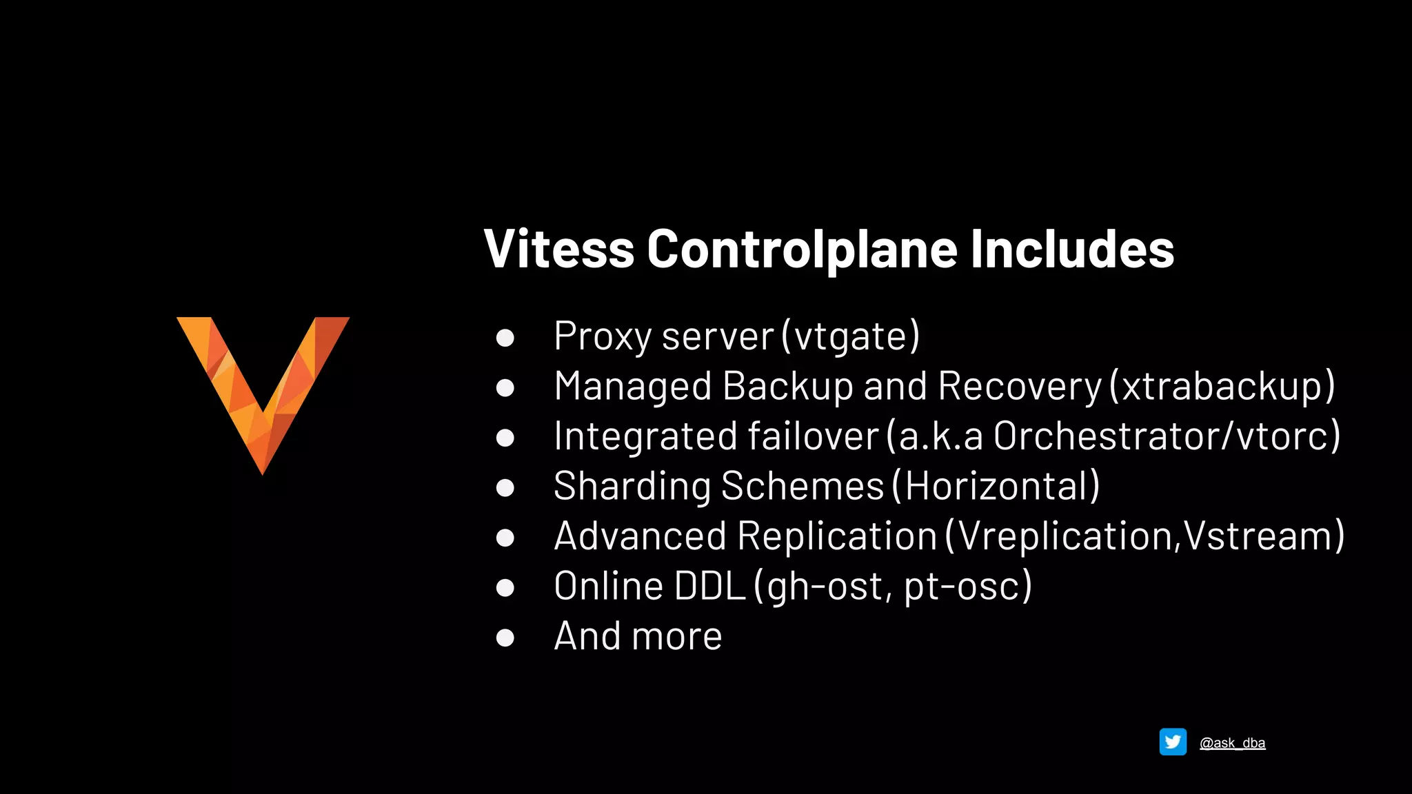 Vitess Controlplane Includes
● Proxy server (vtgate)
● Managed Backup and Recovery (xtrabackup)
● Integrated failover (a.k.a Orchestrator/vtorc)
● Sharding Schemes (Horizontal)
● Advanced Replication (Vreplication,Vstream)
● Online DDL (gh-ost, pt-osc)
● And more
@ask_dba
 