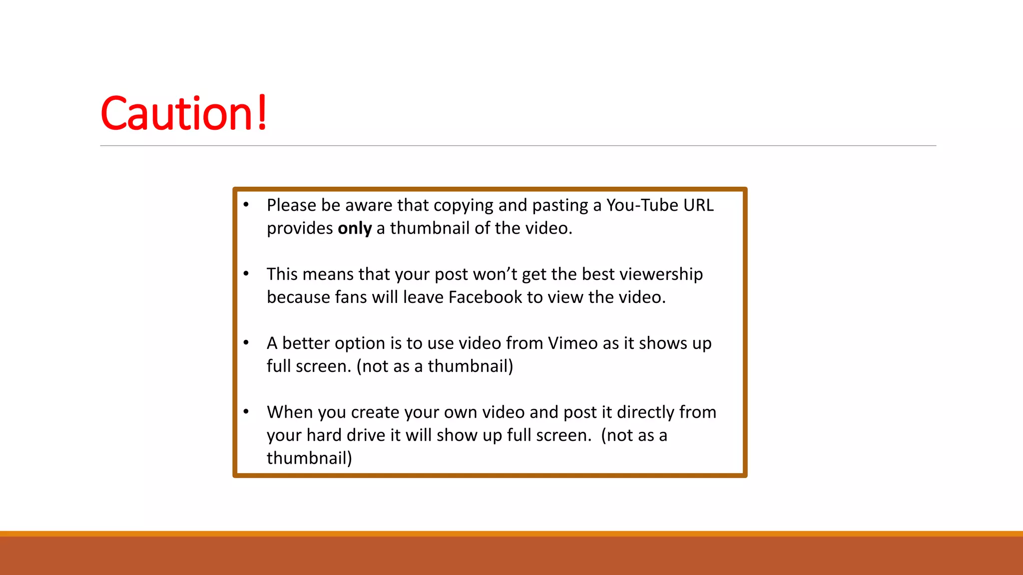 Caution!
• Please be aware that copying and pasting a You-Tube URL
provides only a thumbnail of the video.
• This means that your post won’t get the best viewership
because fans will leave Facebook to view the video.
• A better option is to use video from Vimeo as it shows up
full screen. (not as a thumbnail)
• When you create your own video and post it directly from
your hard drive it will show up full screen. (not as a
thumbnail)
 