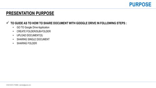 CHAITANYA TEMBE | ctembe@gmail.com
PRESENTATION PURPOSE
 TO GUIDE AS TO HOW TO SHARE DOCUMENT WITH GOOGLE DRIVE IN FOLLOWING STEPS :
• GO TO Google Drive Application
• CREATE FOLDER/SUB-FOLDER
• UPLOAD DOCUMENT(S)
• SHARING SINGLE DOCUMENT
• SHARING FOLDER
PURPOSE
 