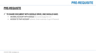 CHAITANYA TEMBE | ctembe@gmail.com
PRE-REQUISTE
 TO SHARE DOCUMENT WITH GOOGLE DRIVE, ONE SHOULD HAVE:
• AN EMAIL ACCOUNT WITH GOOGLE like somebody@gmail.com
• ACCESS TO THAT ACCOUNT authentic Gmail credentials //Login & Password
PRE-REQUISITE
 