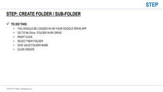CHAITANYA TEMBE | ctembe@gmail.com
STEP: CREATE FOLDER / SUB-FOLDER
 TO DO THIS:
• YOU SHOULD BE LOGGED IN ON YOUR GOOGLE DRIVE APP
• GO TO My Drive / FOLDER IN MY DRIVE
• RIGHT CLICK
• SELECT NEW FOLDER
• GIVE VALID FOLDER NAME
• CLICK CREATE
STEP
 