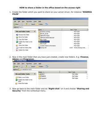HOW to share a folder in the office based on the access right
1. Create the folder which you want to share on your server driver, for instance “NIGERIA
FILES”
2. Now in the main folder that you have just created, create new folders. E.g: Finance,
Admin and Programm..
3. Now go back to the main folder and do “Right-click” on it and choose “Sharing and
Security” from the contextual menu.
 
