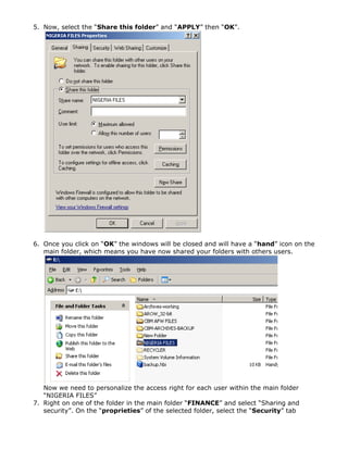 5. Now, select the “Share this folder” and “APPLY” then “OK”.
6. Once you click on “OK” the windows will be closed and will have a “hand” icon on the
main folder, which means you have now shared your folders with others users.
Now we need to personalize the access right for each user within the main folder
“NIGERIA FILES”
7. Right on one of the folder in the main folder “FINANCE” and select “Sharing and
security”. On the “proprieties” of the selected folder, select the “Security” tab
 