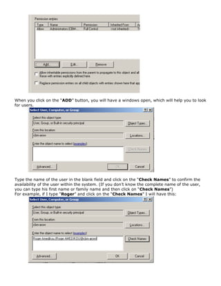 When you click on the “ADD” button, you will have a windows open, which will help you to look
for users.
Type the name of the user in the blank field and click on the “Check Names” to confirm the
availability of the user within the system. (If you don’t know the complete name of the user,
you can type his first name or family name and then click on “Check Names”)
For example, if I type “Roger” and click on the “Check Names” I will have this:
 