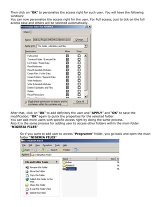 Then click on “OK” to personalize the access right for such user. You will have the following
windows:
You can now personalize the access right for the user. For Full access, just to tick on the full
access case and others will be selected automatically.
After that, click on “OK” to add definitely the user and “APPLY” and “OK” to save the
modification; “OK” again to quick the properties for the selected folder.
You can add more users with specific access right by doing the same process.
Also it is the same process for adding user to access other folders within the main folder
“NIGERIA FILES”
So if you want to add user to access “Programm” folder, you go back and open the main
folder “NIGERIA FILES”
 