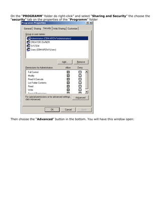 On the “PROGRAMM” folder do right-click” and select “Sharing and Security” the choose the
“security” tab on the properties of the “Programm” folder
Then choose the “Advanced” button in the bottom. You will have this window open:
 