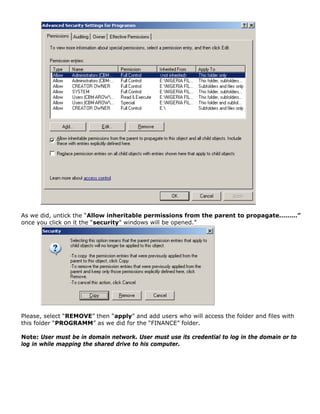 As we did, untick the “Allow inheritable permissions from the parent to propagate………”
once you click on it the “security” windows will be opened.”
Please, select “REMOVE” then “apply” and add users who will access the folder and files with
this folder “PROGRAMM” as we did for the “FINANCE” folder.
Note: User must be in domain network. User must use its credential to log in the domain or to
log in while mapping the shared drive to his computer.
 