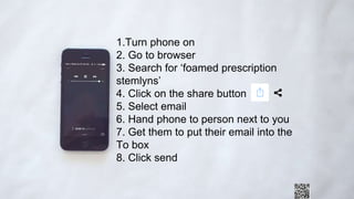 1.Turn phone on
2. Go to browser
3. Search for ‘foamed prescription
stemlyns’
4. Click on the share button
5. Select email
6. Hand phone to person next to you
7. Get them to put their email into the
To box
8. Click send
 