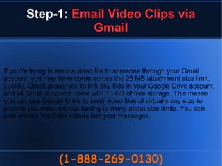 Step-1: Email Video Clips via
Gmail
(1-888-269-0130)
If you're trying to send a video file to someone through your Gmail
account, you may have come across the 25 MB attachment size limit.
Luckily, Gmail allows you to link any files in your Google Drive account,
and all Gmail accounts come with 15 GB of free storage. This means
you can use Google Drive to send video files of virtually any size to
anyone you want, without having to worry about size limits. You can
also embed YouTube videos into your messages.
 
