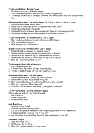 Testimony Outline – Before Jesus
1. Key things about you and your history.
2. Sins that really impacted you or that you really struggled with.
3. The things you trusted to save you or to find your worth in and how they disappointed
you.
Questions about Your Life before Jesus (To help you figure out what to share)
1. What was my life like before Jesus?
2. What were my attitudes, needs, and problems before Jesus?
3. What did my life revolved around?
4. What did I look to for happiness and security? How did this disappoint me?
5. What were the key issues and struggles in my life before Jesus?
Testimony Outline – Committing Your Life to Jesus
1. How you began to become aware of your need for Jesus.
2. Why you decided on Jesus.
3. How you gave your life to Jesus.
Questions about Committing Your Life to Jesus
1. What did God use to open my eyes to Jesus?
2. What events led up to me believing and trusting in Jesus?
3. What made me aware of my sin and my need for a savior?
4. What made me decide to repent and put my trust in Jesus?
5. How did I commit my life to Jesus?
Testimony Outline – Life with Jesus
1. Big changes in your life.
2. Specific areas Jesus has brought major healing.
3. Things you still struggle with but how you trust Jesus.
Questions about Your Life with Jesus
1. What happened after I placed my faith in Jesus?
2. What difference has Jesus made in my life?
3. How has my life changed, and when did I notice that change?
4. How am I motivated differently now?
5. What is a difficult area of obedience or struggle for me now?
Testimony Outline – Calling Others to Jesus
(Those you are sharing your testimony with)
1. Ask questions
2. Share the gospel
3. Invite them to Jesus
Ask Questions
1. So what do you think?
2. Can you relate to anything I said?
3. Are you willing to turn from your sins and place your faith in Jesus right now?
4. If Jesus is real do you want Him in your life?
5. Are you ready to stand before God and give an account of your life?
Share the Gospel
1. Why they need Jesus
2. What Jesus did for them
3. How they receive salvation through Jesus
 