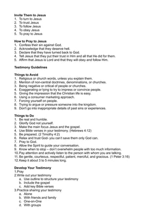 Invite Them to Jesus
1. To turn to Jesus
2. To trust Jesus
3. To follow Jesus
4. To obey Jesus
5. To pray to Jesus
How to Pray to Jesus
1. Confess their sin against God.
2. Acknowledge that they deserve hell.
3. Declare that they have turned back to God.
4. Tell Jesus that they put their trust in Him and all that He did for them.
5. Affirm that Jesus is Lord and that they will obey and follow Him.
Testimony Guidelines
Things to Avoid
1. Religious or church words, unless you explain them.
2. Mention of non-central doctrines, denominations, or churches.
3. Being negative or critical of people or churches.
4. Exaggerating or lying to try to impress or convince people.
5. Giving the impression that the Christian life is easy.
6. Using a consumer marketing approach.
7. Forcing yourself on people.
8. Trying to argue or pressure someone into the kingdom.
9. Don't go into inappropriate details of past sins or experiences.
Things to Do
1. Be real and humble.
2. Glorify God not yourself.
3. Make the main focus Jesus and the gospel.
4. Use Bible verses in your testimony. (Hebrews 4:12)
5. Be prepared. (2 Timothy 4:2)
6. Relax and trust God- you can’t save them only God can.
7. Pray to God.
8. Allow the Spirit to guide your conversation.
9. Know when to stop – don’t overwhelm people with too much information.
10.Pay attention and actively listen to the person with whom you are talking.
11. Be gentle, courteous, respectful, patient, merciful, and gracious. (1 Peter 3:16)
12.Keep it about 3 to 5 minutes long.
Develop Your Testimony
1.Pray
2.Write out your testimony
a. Use outline to structure your testimony
b. Include the gospel
c. Add key Bible verses
3.Practice sharing your testimony
a. Alone
b. With friends and family
c. One-on-One
d. With groups
 