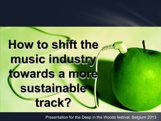 Presentation for the Deep in the Woods festival, Belgium 2013
How to shift the
music industry
towards a more
sustainable
track?
 