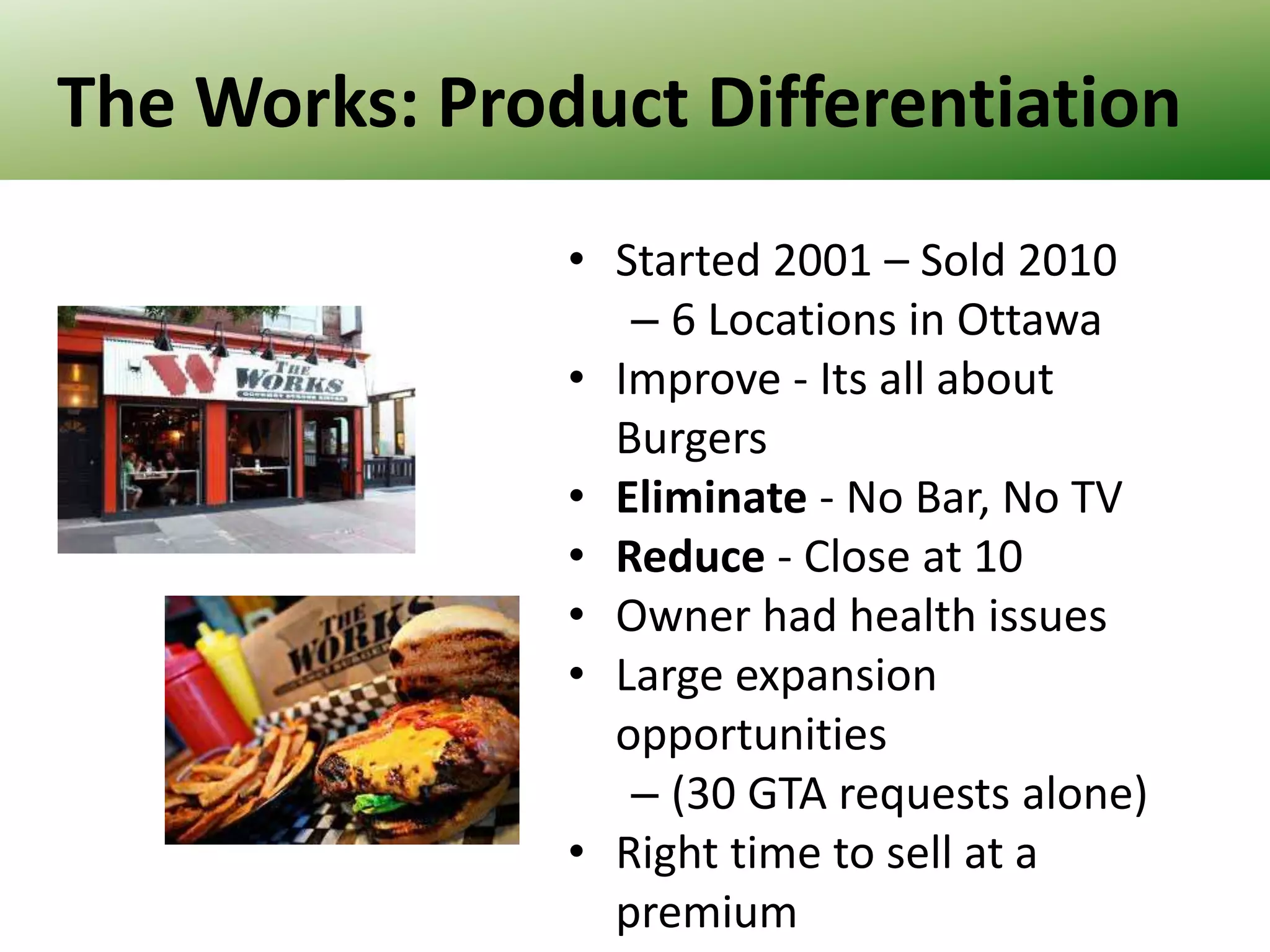 The Works: Product Differentiation
• Started 2001 – Sold 2010
– 6 Locations in Ottawa
• Improve - Its all about
Burgers
• Eliminate - No Bar, No TV
• Reduce - Close at 10
• Owner had health issues
• Large expansion
opportunities
– (30 GTA requests alone)
• Right time to sell at a
premium

 