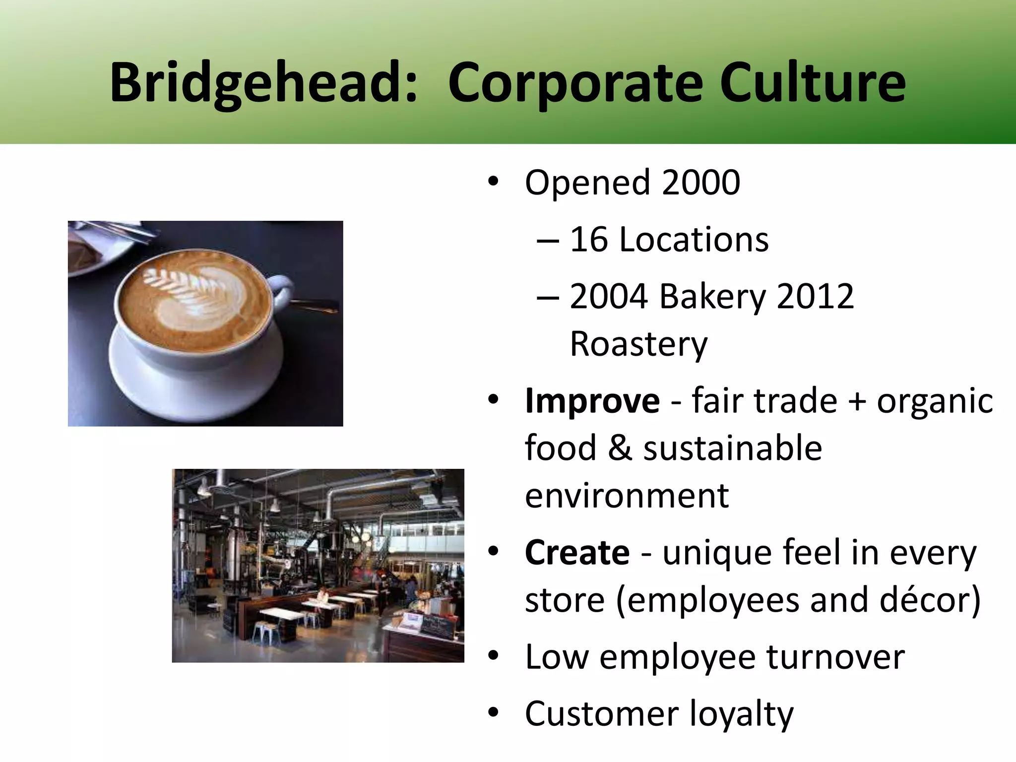 Bridgehead: Corporate Culture
• Opened 2000
– 16 Locations
– 2004 Bakery 2012
Roastery
• Improve - fair trade + organic
food & sustainable
environment
• Create - unique feel in every
store (employees and décor)
• Low employee turnover
• Customer loyalty

 