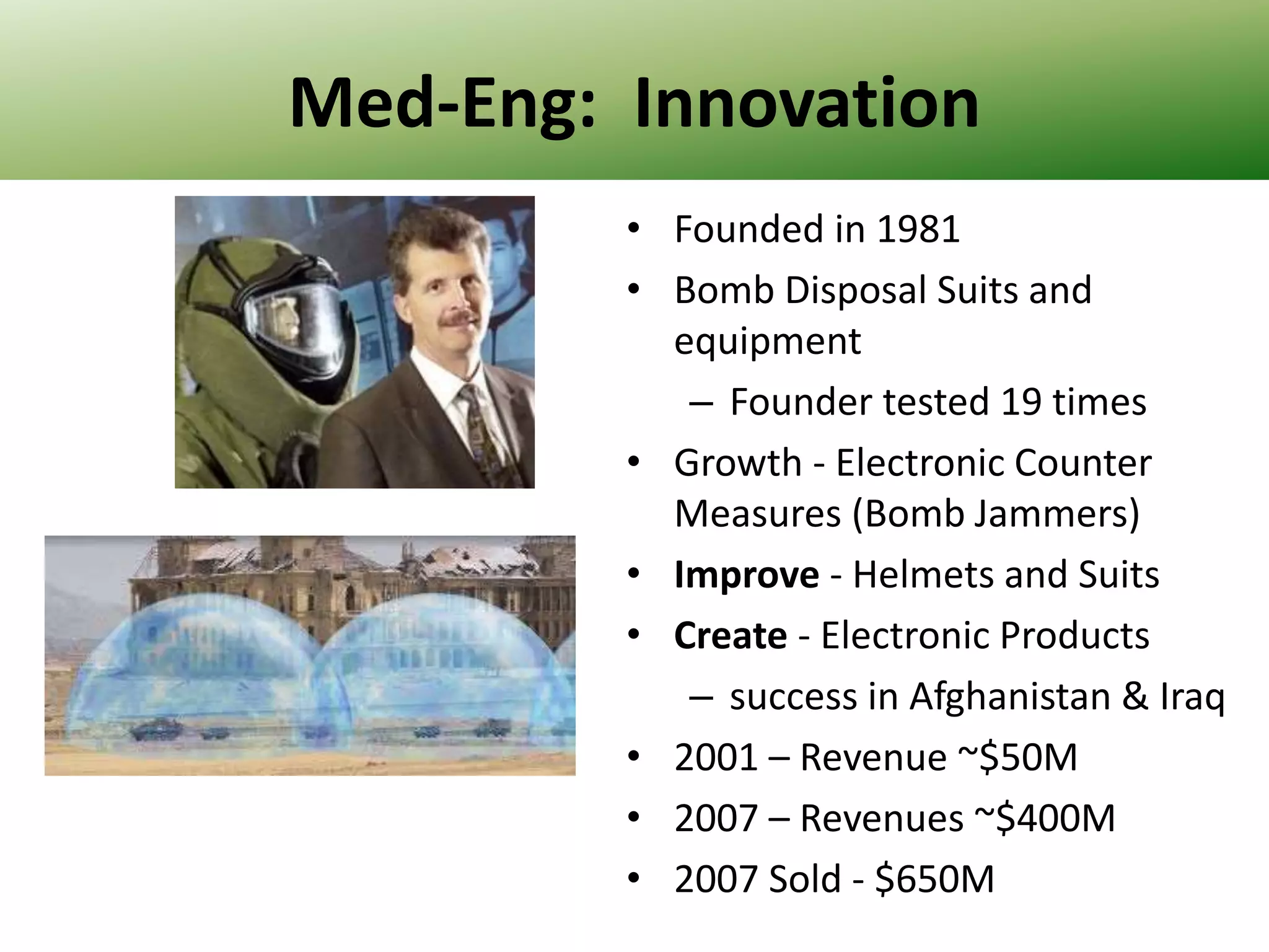 Med-Eng: Innovation
• Founded in 1981
• Bomb Disposal Suits and
equipment
– Founder tested 19 times
• Growth - Electronic Counter
Measures (Bomb Jammers)
• Improve - Helmets and Suits
• Create - Electronic Products
– success in Afghanistan & Iraq
• 2001 – Revenue ~$50M
• 2007 – Revenues ~$400M
• 2007 Sold - $650M

 
