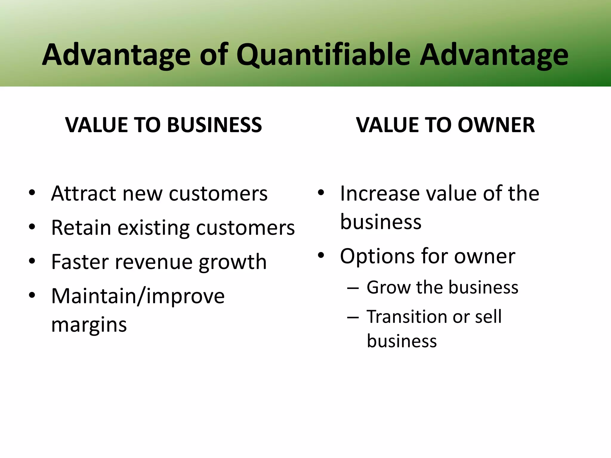 Advantage of Quantifiable Advantage
VALUE TO BUSINESS
•
•
•
•

VALUE TO OWNER

Attract new customers
• Increase value of the
business
Retain existing customers
• Options for owner
Faster revenue growth
– Grow the business
Maintain/improve
– Transition or sell
margins
business

 