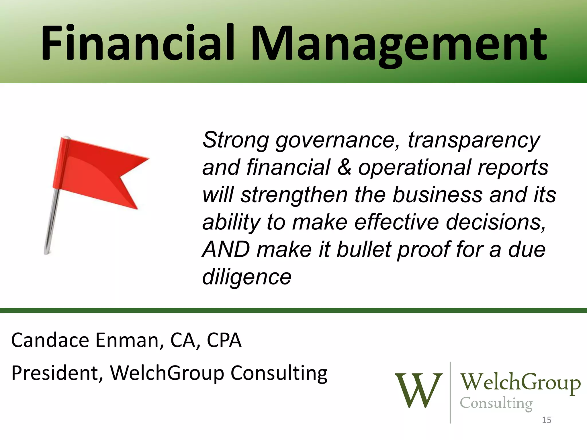Financial Management
Strong governance, transparency
and financial & operational reports
will strengthen the business and its
ability to make effective decisions,
AND make it bullet proof for a due
diligence
Candace Enman, CA, CPA
President, WelchGroup Consulting
15

 