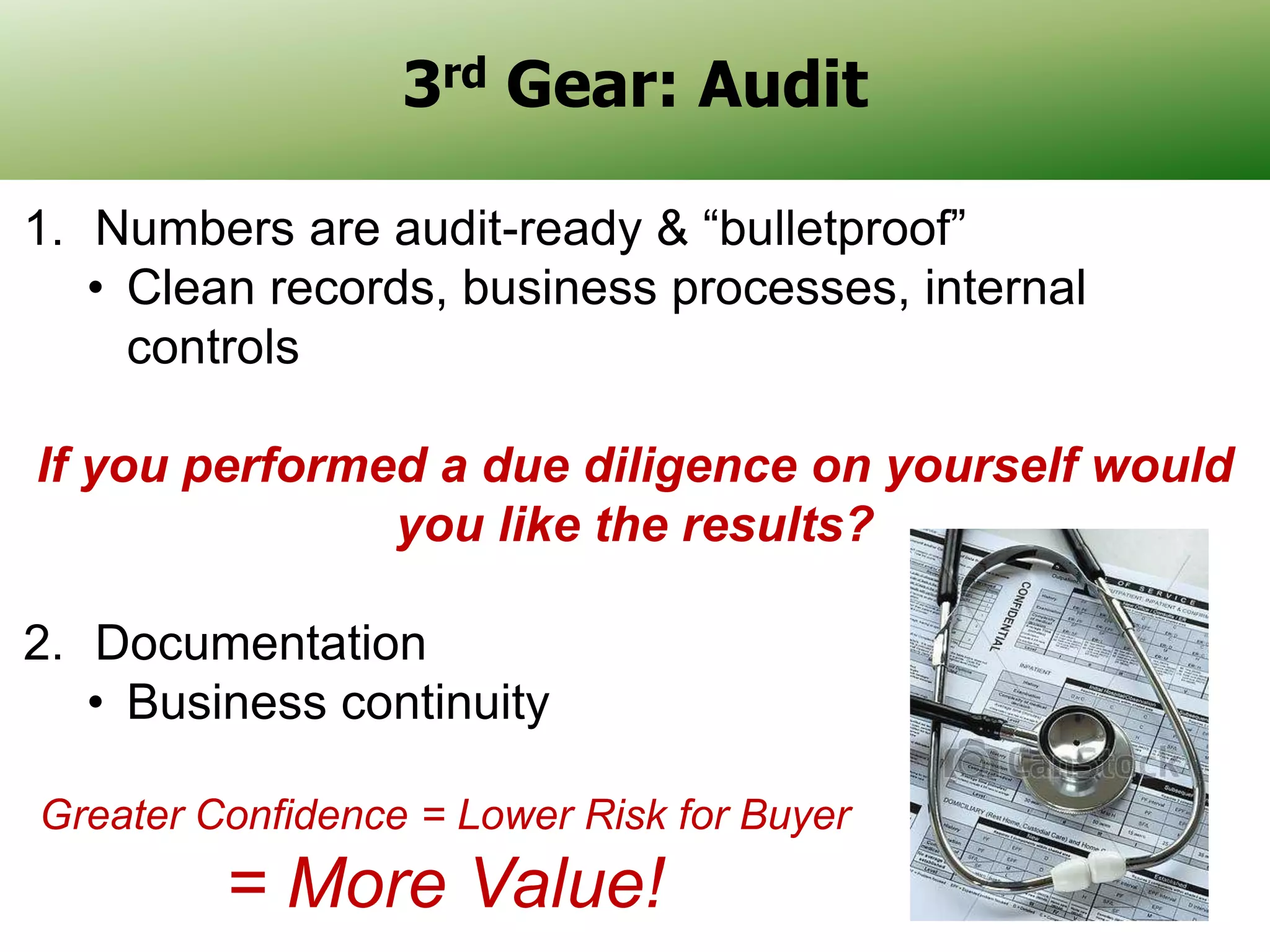 3rd Gear: Audit
1. Numbers are audit-ready & “bulletproof”
• Clean records, business processes, internal
controls
If you performed a due diligence on yourself would
you like the results?
2. Documentation
• Business continuity
Greater Confidence = Lower Risk for Buyer

= More Value!

20

 