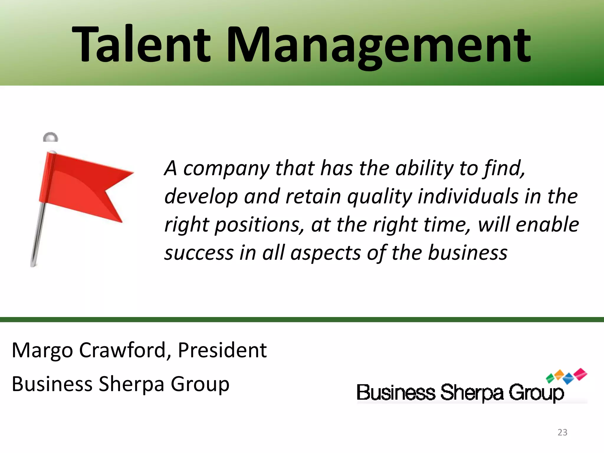 Talent Management
A company that has the ability to find,
develop and retain quality individuals in the
right positions, at the right time, will enable
success in all aspects of the business

Margo Crawford, President
Business Sherpa Group
23

 