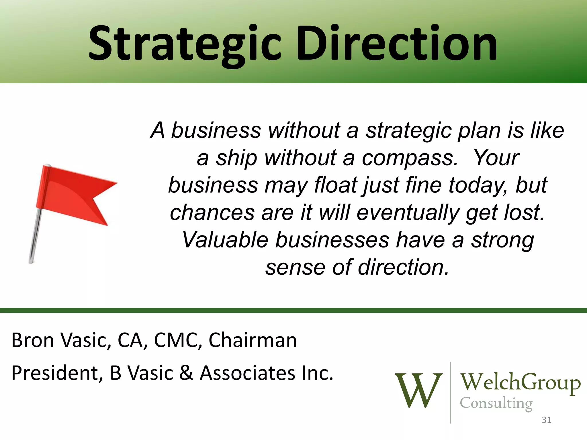 Strategic Direction
A business without a strategic plan is like
a ship without a compass. Your
business may float just fine today, but
chances are it will eventually get lost.
Valuable businesses have a strong
sense of direction.
Bron Vasic, CA, CMC, Chairman
President, B Vasic & Associates Inc.
31

 