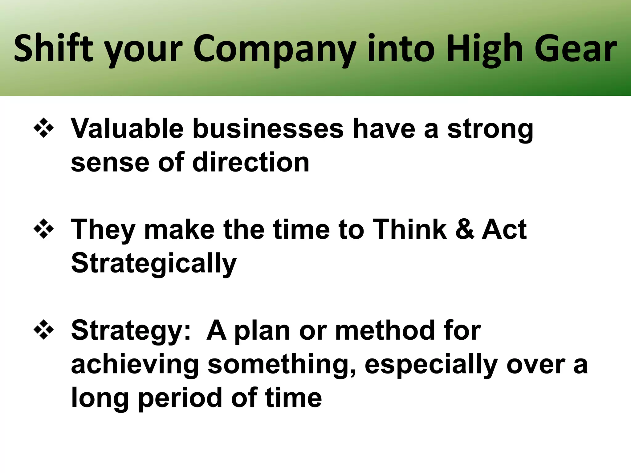 Shift your Company into High Gear
 Valuable businesses have a strong
sense of direction
 They make the time to Think & Act
Strategically
 Strategy: A plan or method for
achieving something, especially over a
long period of time

 