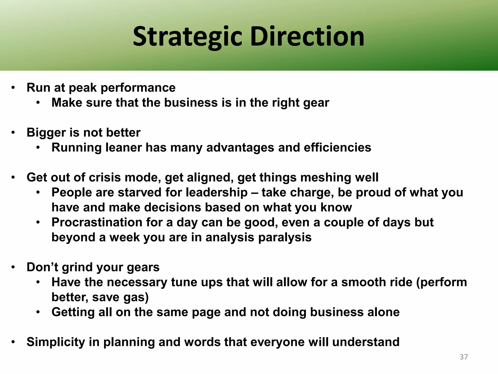 Strategic Direction
• Run at peak performance
• Make sure that the business is in the right gear
• Bigger is not better
• Running leaner has many advantages and efficiencies
• Get out of crisis mode, get aligned, get things meshing well
• People are starved for leadership – take charge, be proud of what you
have and make decisions based on what you know
• Procrastination for a day can be good, even a couple of days but
beyond a week you are in analysis paralysis
• Don’t grind your gears
• Have the necessary tune ups that will allow for a smooth ride (perform
better, save gas)
• Getting all on the same page and not doing business alone
• Simplicity in planning and words that everyone will understand
37

 