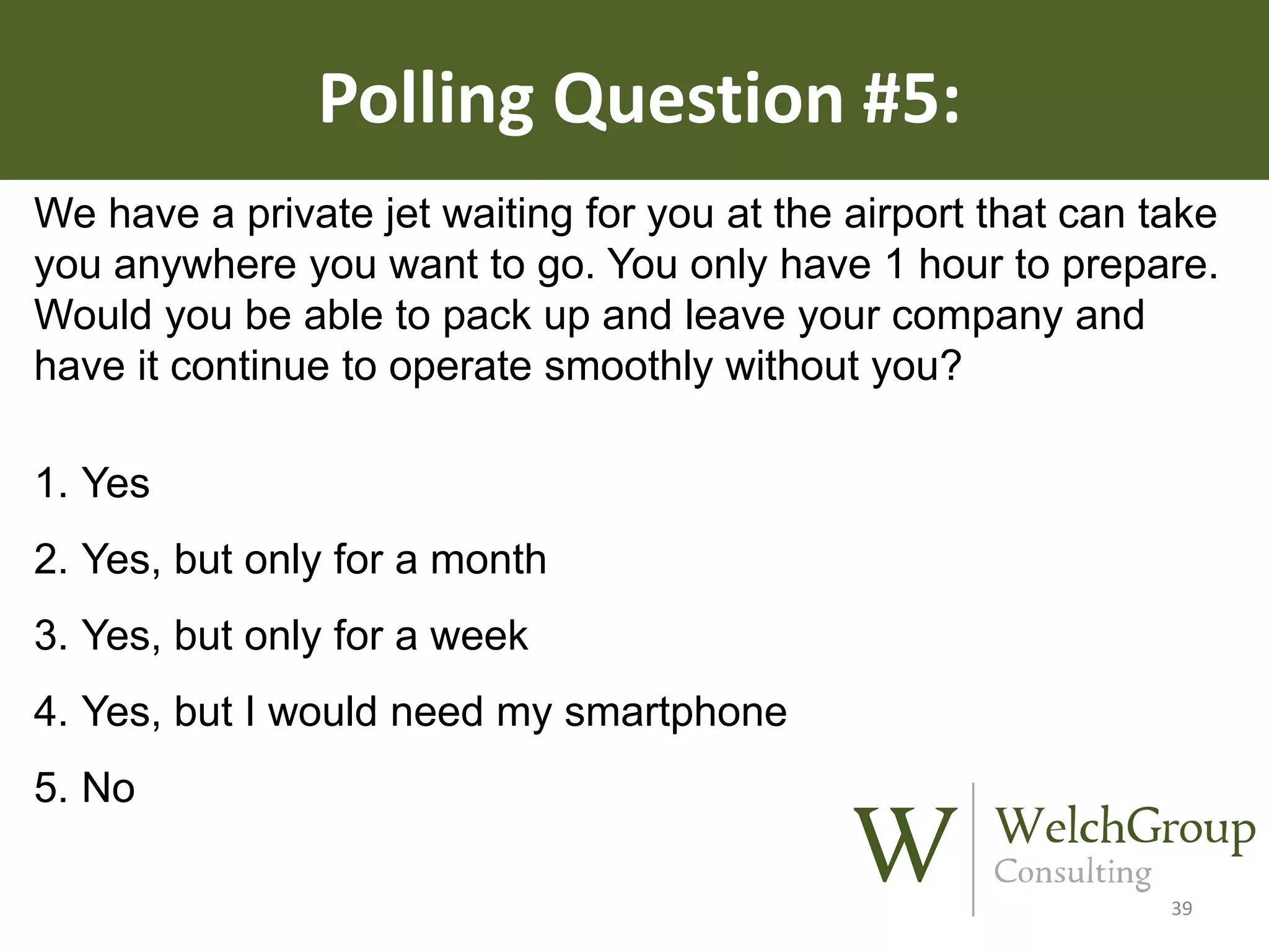 Polling Question #5:
We have a private jet waiting for you at the airport that can take
you anywhere you want to go. You only have 1 hour to prepare.
Would you be able to pack up and leave your company and
have it continue to operate smoothly without you?

1. Yes
2. Yes, but only for a month
3. Yes, but only for a week

4. Yes, but I would need my smartphone
5. No
39

 
