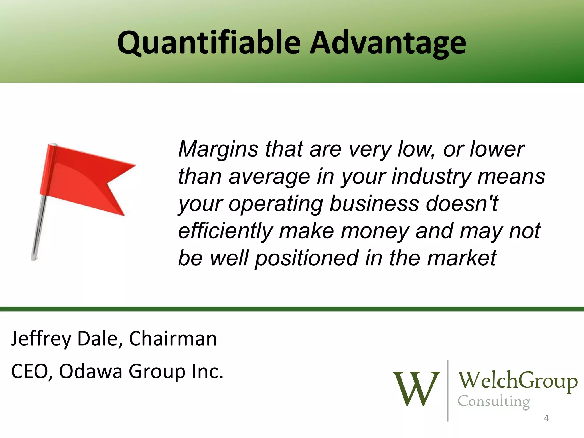 Quantifiable Advantage
Margins that are very low, or lower
than average in your industry means
your operating business doesn't
efficiently make money and may not
be well positioned in the market

Jeffrey Dale, Chairman
CEO, Odawa Group Inc.
4

 