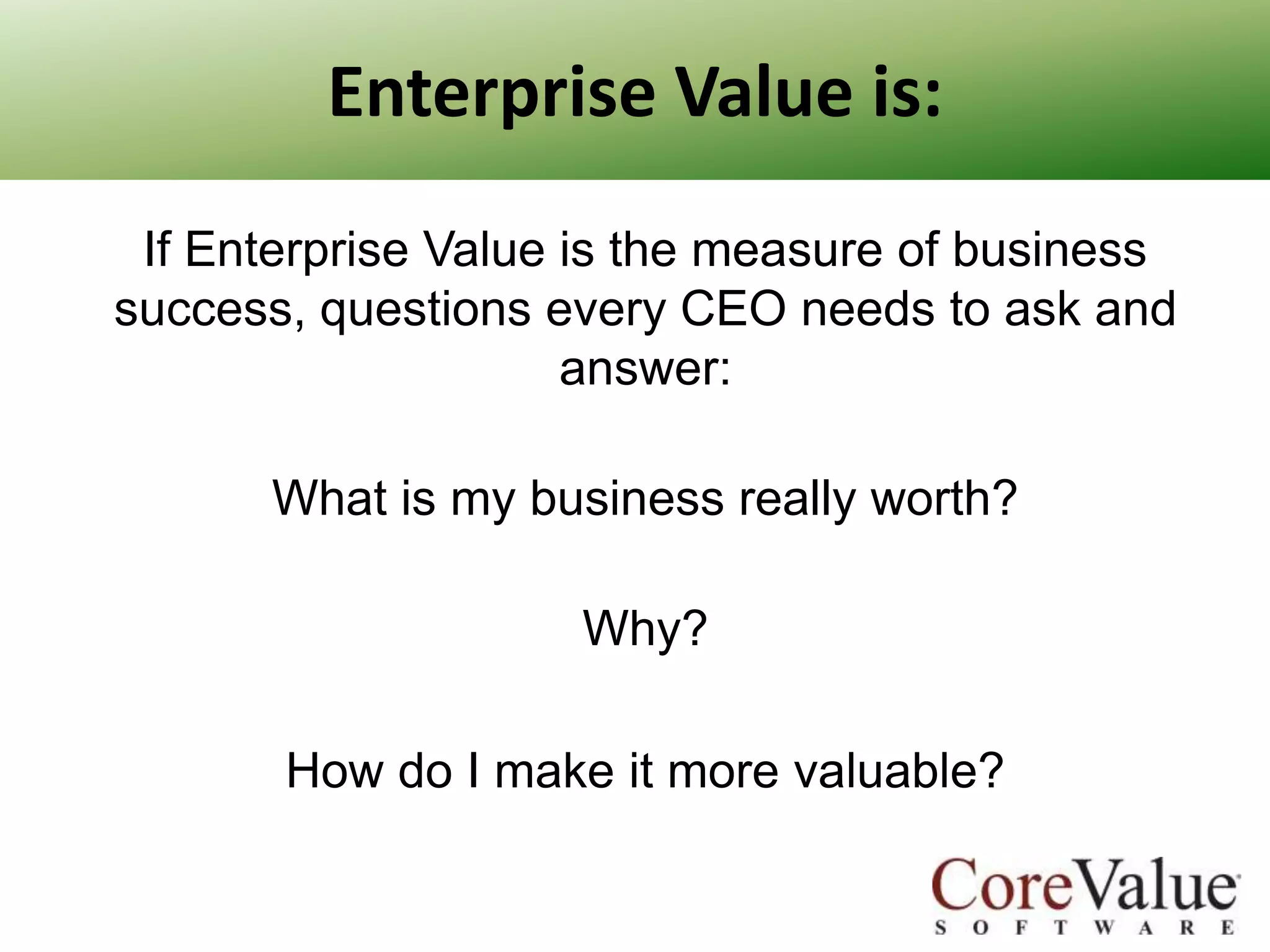 Enterprise Value is:
If Enterprise Value is the measure of business
success, questions every CEO needs to ask and
answer:

What is my business really worth?
Why?
How do I make it more valuable?

 