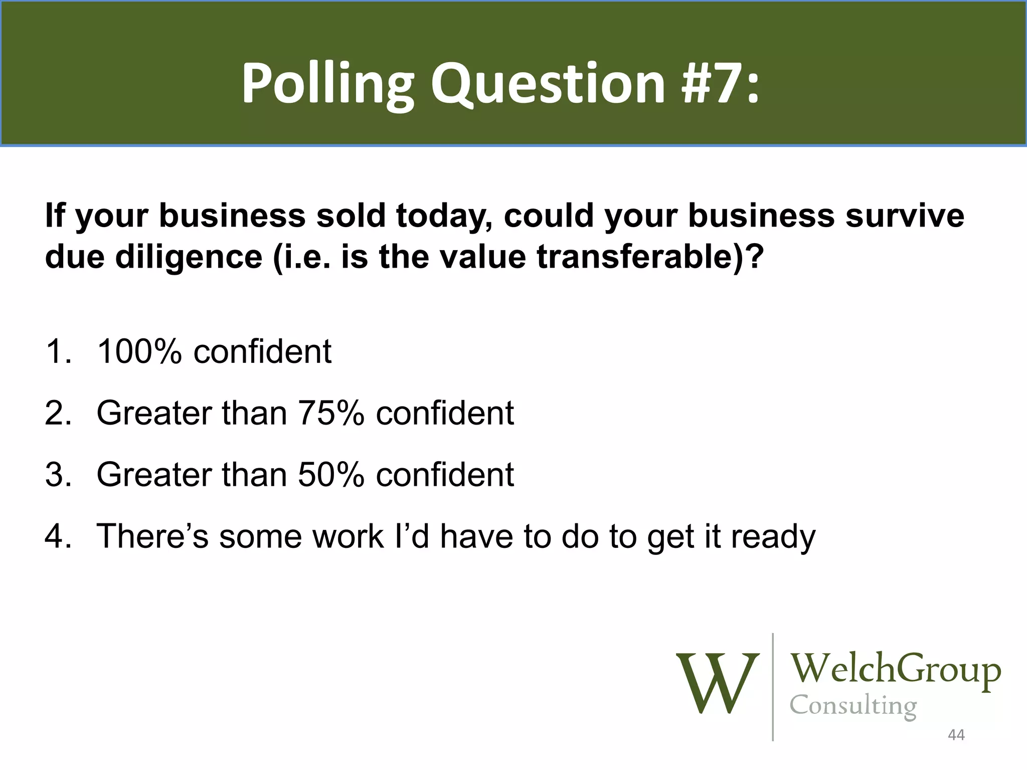 Polling Question #7:
If your business sold today, could your business survive
due diligence (i.e. is the value transferable)?
1. 100% confident

2. Greater than 75% confident
3. Greater than 50% confident
4. There’s some work I’d have to do to get it ready

44

 
