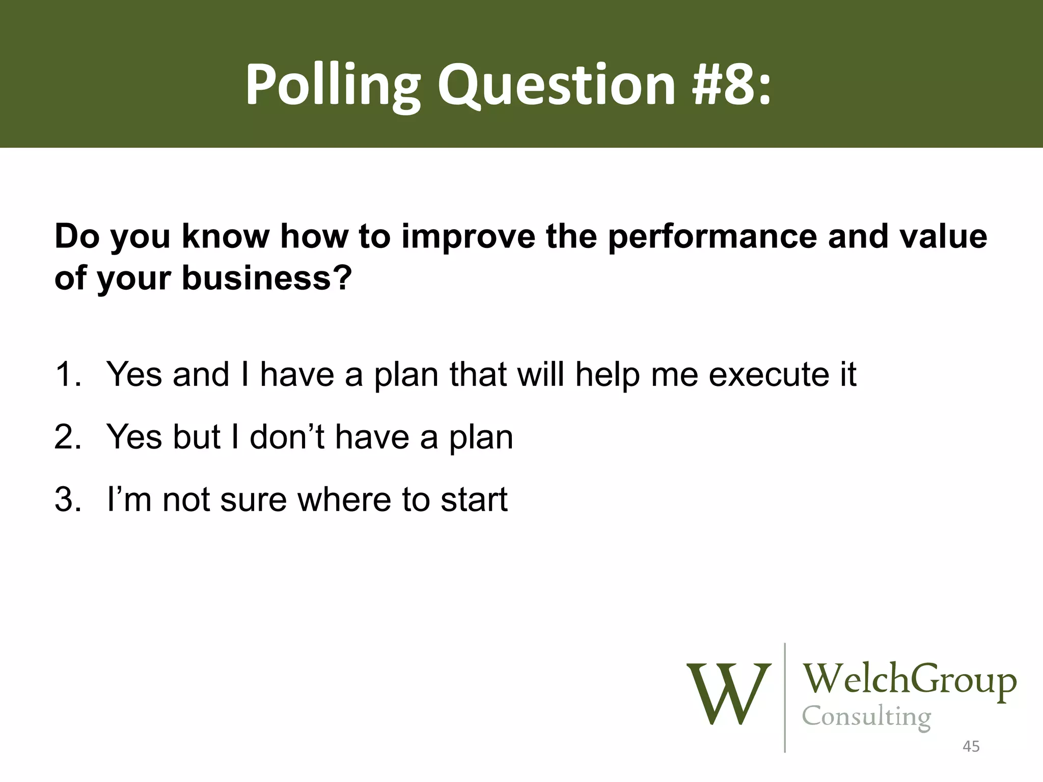 Polling Question #8:
Do you know how to improve the performance and value
of your business?
1. Yes and I have a plan that will help me execute it
2. Yes but I don’t have a plan
3. I’m not sure where to start

45

 