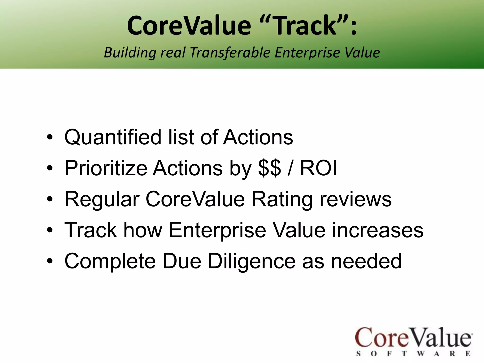 CoreValue “Track”:
Building real Transferable Enterprise Value

•
•
•
•
•

Quantified list of Actions
Prioritize Actions by $$ / ROI
Regular CoreValue Rating reviews
Track how Enterprise Value increases
Complete Due Diligence as needed

 