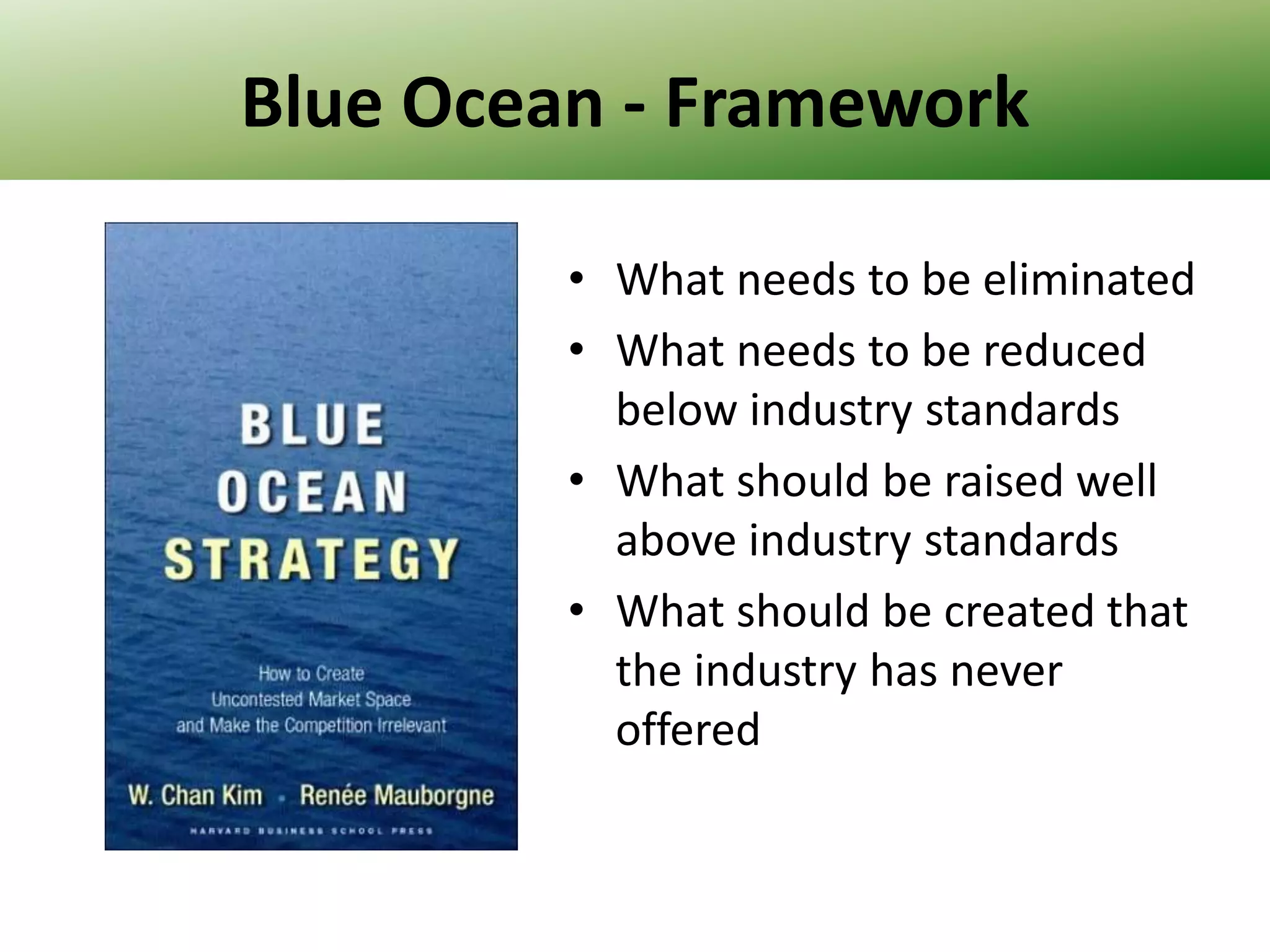 Blue Ocean - Framework
• What needs to be eliminated
• What needs to be reduced
below industry standards
• What should be raised well
above industry standards
• What should be created that
the industry has never
offered

 