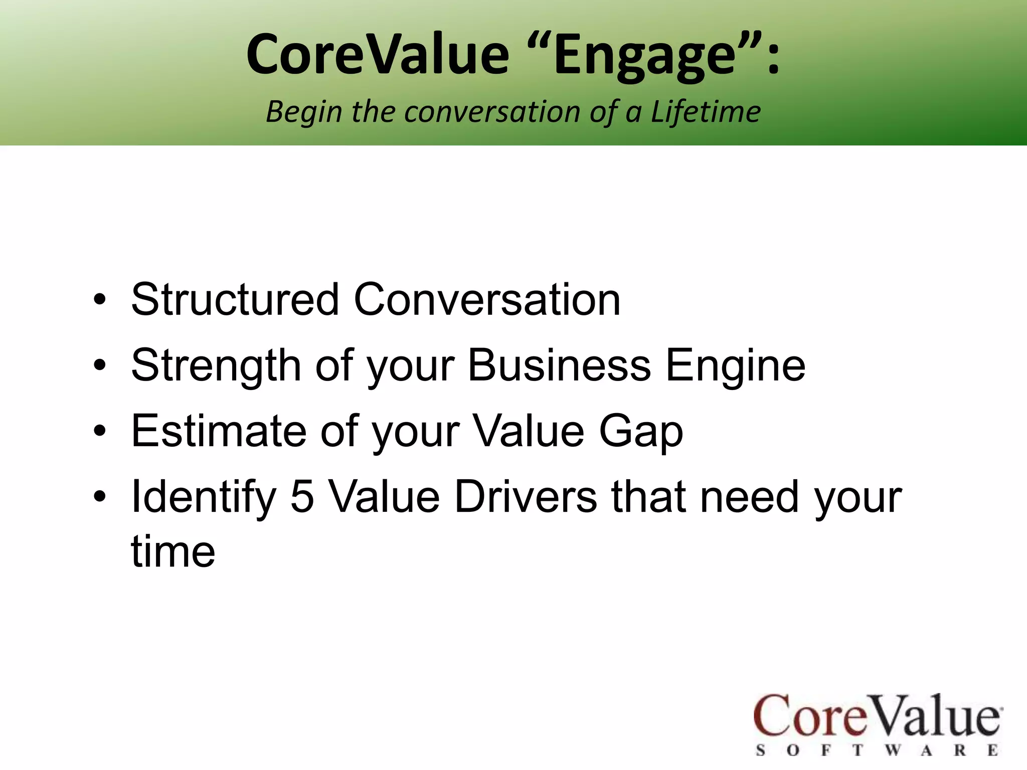 CoreValue “Engage”:
Begin the conversation of a Lifetime

•
•
•
•

Structured Conversation
Strength of your Business Engine
Estimate of your Value Gap
Identify 5 Value Drivers that need your
time

 