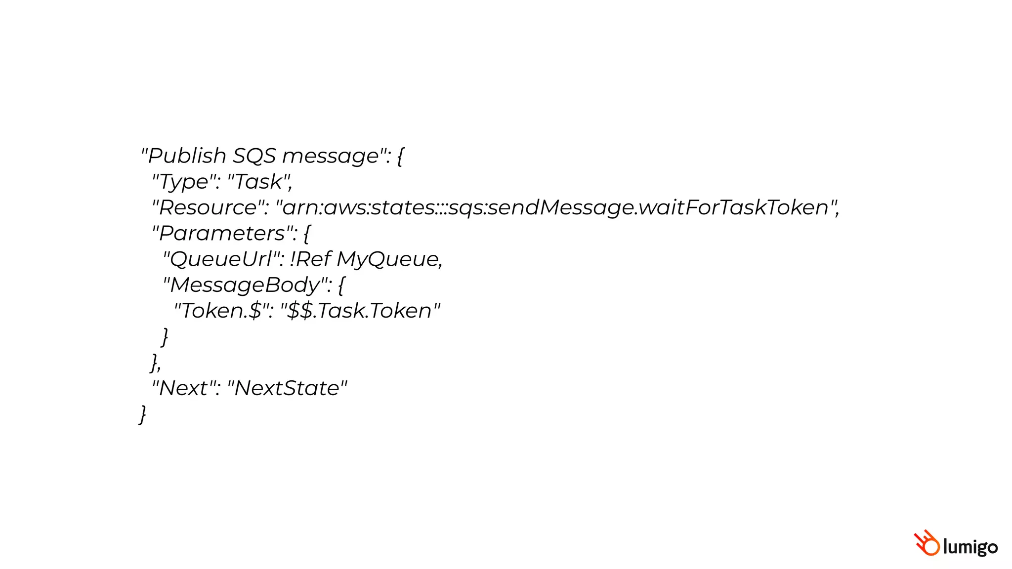 "Publish SQS message": {
 "Type": "Task",
 "Resource": "arn:aws:states:::sqs:sendMessage.waitForTaskToken",
 "Parameters": {
 "QueueUrl": !Ref MyQueue,
"MessageBody": {
"Token.$": "$$.Task.Token"
}
},
 "Next": "NextState"
}
 