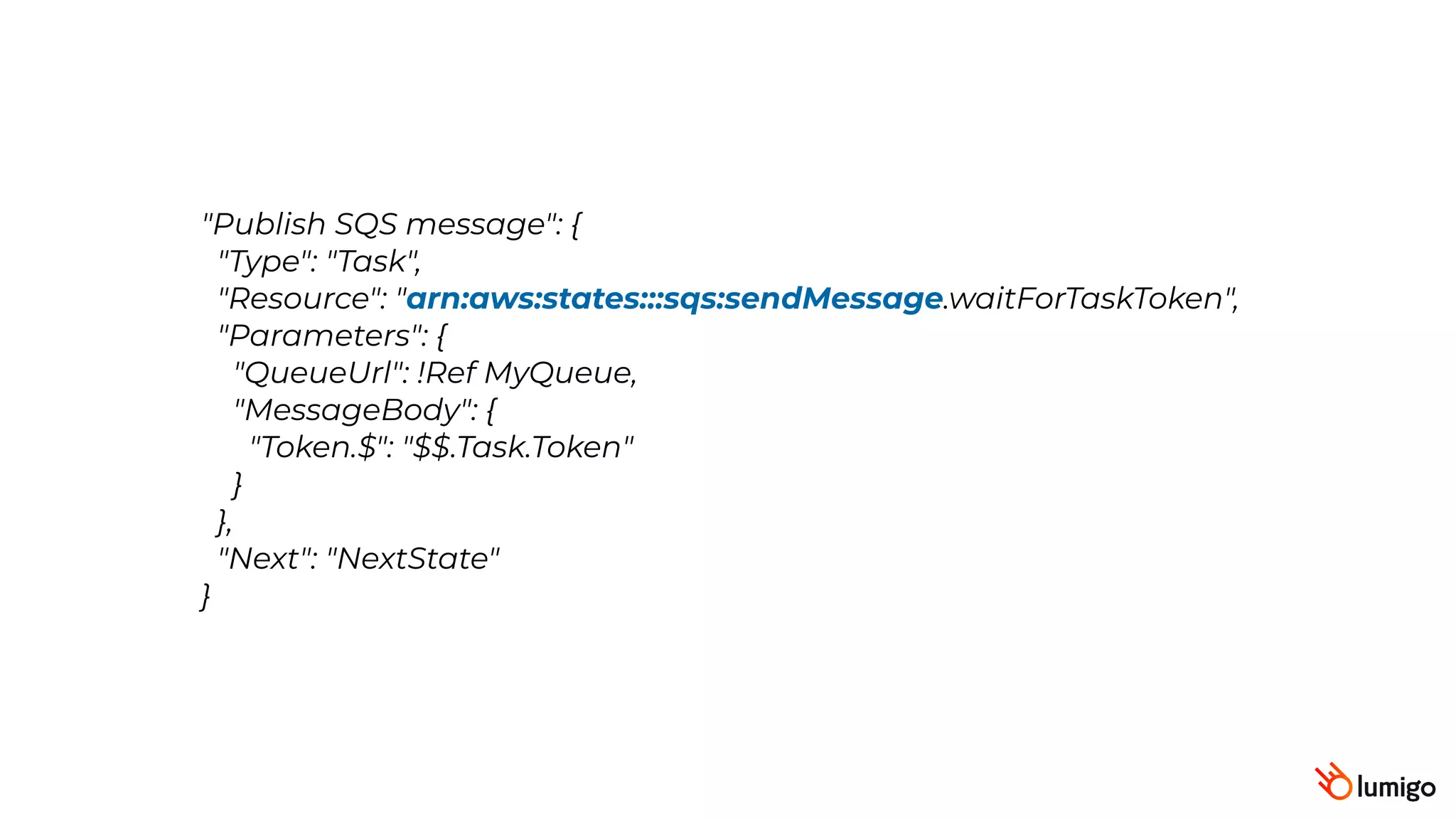 "Publish SQS message": {
 "Type": "Task",
 "Resource": "arn:aws:states:::sqs:sendMessage.waitForTaskToken",
 "Parameters": {
 "QueueUrl": !Ref MyQueue,
"MessageBody": {
"Token.$": "$$.Task.Token"
}
},
 "Next": "NextState"
}
 