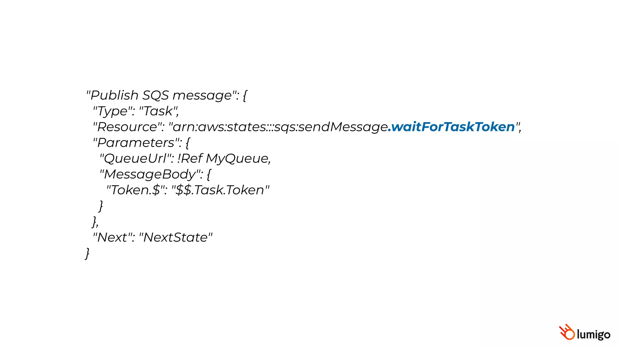 "Publish SQS message": {
 "Type": "Task",
 "Resource": "arn:aws:states:::sqs:sendMessage.waitForTaskToken",
 "Parameters": {
 "QueueUrl": !Ref MyQueue,
"MessageBody": {
"Token.$": "$$.Task.Token"
}
},
 "Next": "NextState"
}
 