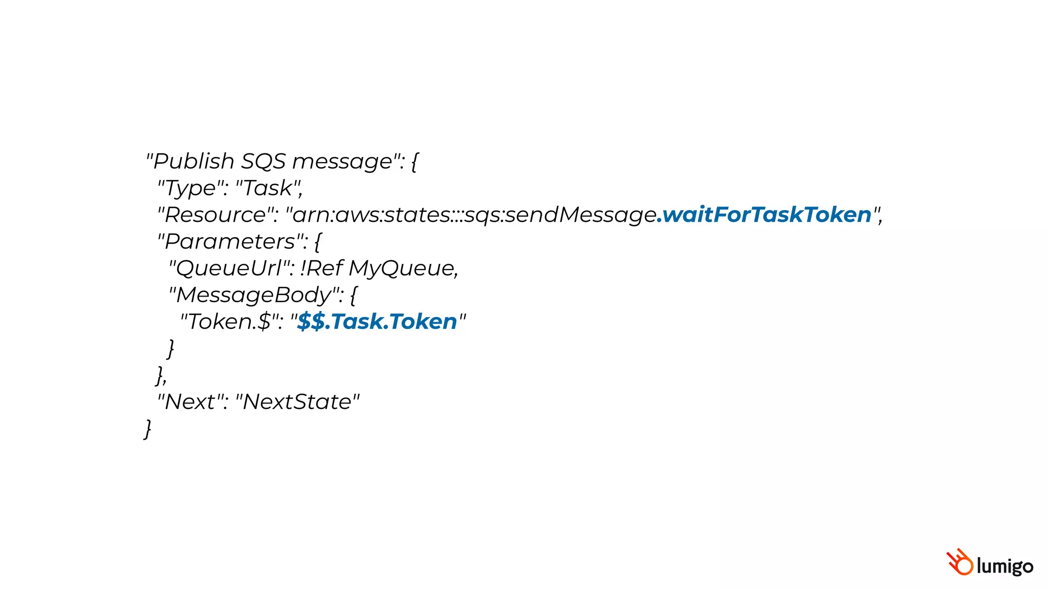 "Publish SQS message": {
 "Type": "Task",
 "Resource": "arn:aws:states:::sqs:sendMessage.waitForTaskToken",
 "Parameters": {
 "QueueUrl": !Ref MyQueue,
"MessageBody": {
"Token.$": "$$.Task.Token"
}
},
 "Next": "NextState"
}
 