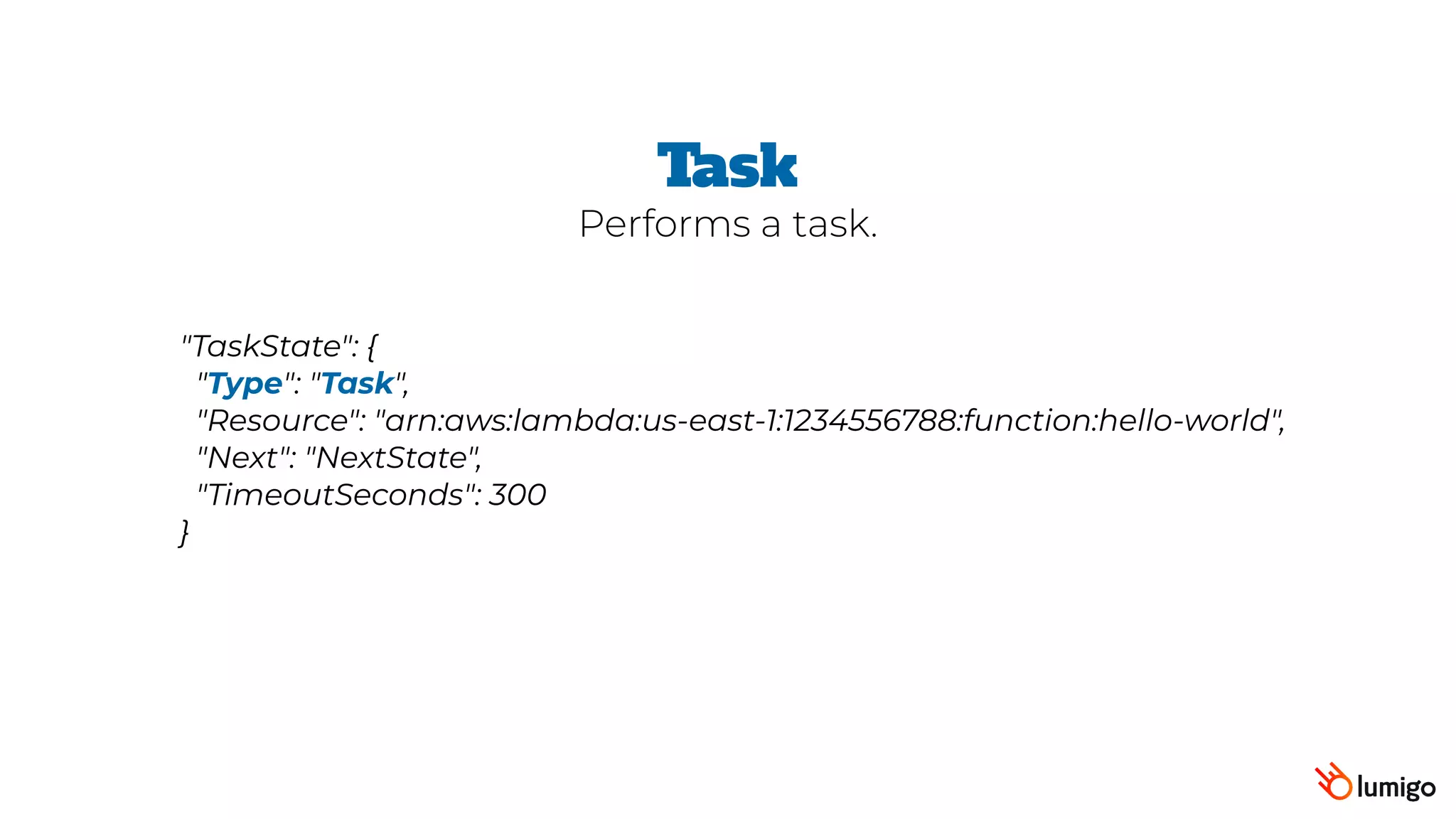 "TaskState": {
 "Type": "Task",
 "Resource": "arn:aws:lambda:us-east-1:1234556788:function:hello-world",
 "Next": "NextState",
 "TimeoutSeconds": 300
}
Task
Performs a task.
 